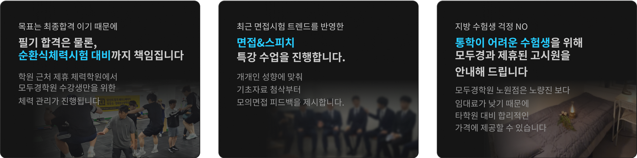 목표는 최종합격 이기 때문에 필기 합격은 물론, 체력과 면접까지 책임 집니다 / 실제 시험과 동일한 75분 단위 자습 엄격한 시간 관리 학원 내 자습실을 운영합니다 / 지방 수험생 걱정 NO 통학이 어려운 수험생을 위해 모두소와 제휴된 고시원을 안내해 드립니다